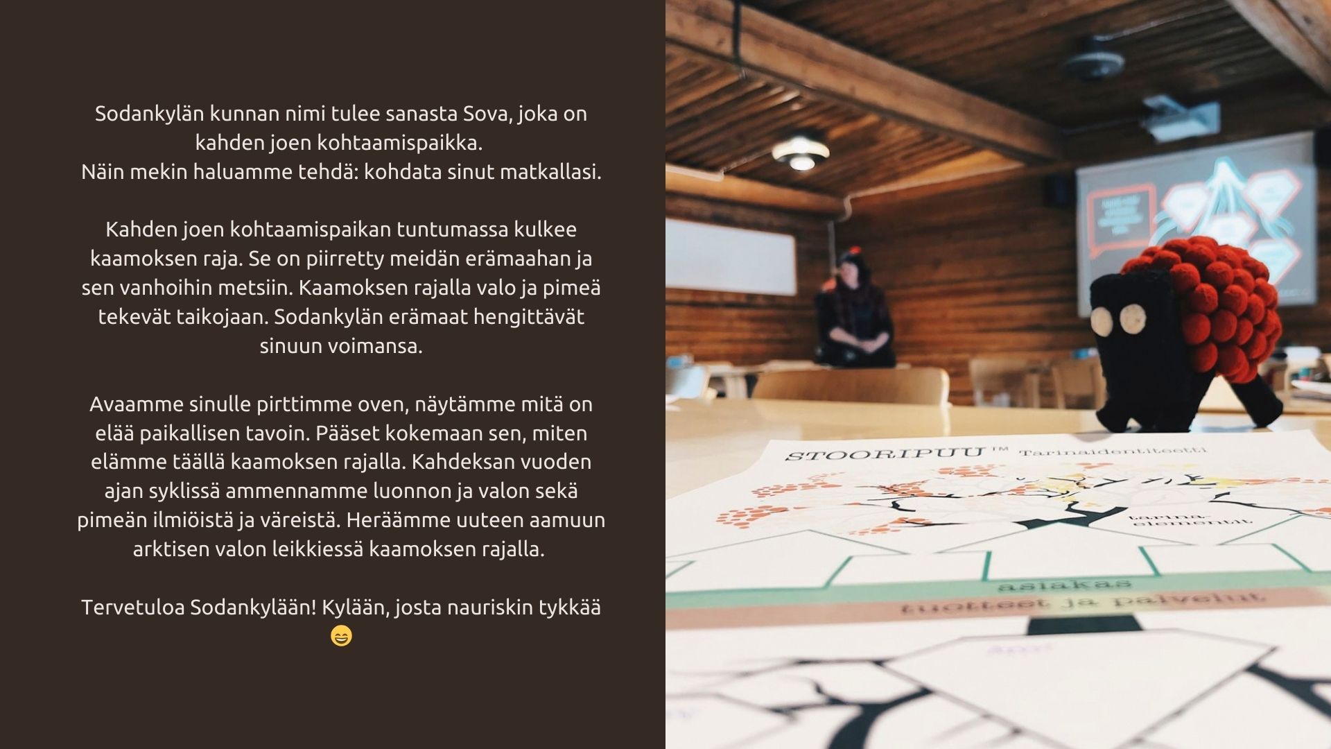 Sodankylän kunnan nimi tulee sanasta Sova, joka on kahden joen kohtaamispaikka. Näin mekin haluamme tehdä: kohdata sinut matkallasi. Kahden joen kohtaamispaikan tuntumassa kulkee kaamoksen raja. Se on piirretty meidän erämaahan ja sen vanhoihin metsiin. Kaamoksen rajalla valo ja pimeä tekevät taikojaan. Sodankylän erämaat hengittävät sinuun voimansa. Avaamme sinulle pirttimme oven, näytämme mitä on elää paikallisen tavoin. Pääset kokemaan sen, miten elämme täällä kaamoksen rajalla. Kahdeksan vuoden ajan syklissä ammennamme luonnon ja valon sekä pimeän ilmiöistä ja väreistä. Heräämme uuteen aamuun arktisen valon leikkiessä kaamoksen rajalla. Tervetuloa Sodankylään! Kylään, josta nauriskin tykkää 😄️